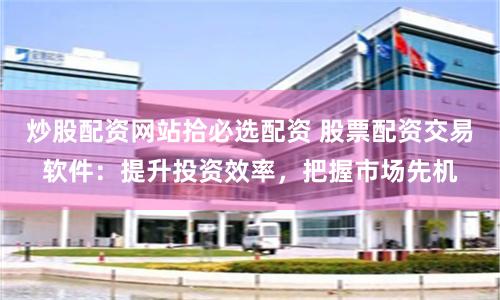 炒股配资网站拾必选配资 股票配资交易软件：提升投资效率，把握市场先机
