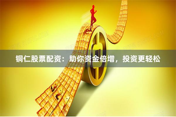 铜仁股票配资：助你资金倍增，投资更轻松