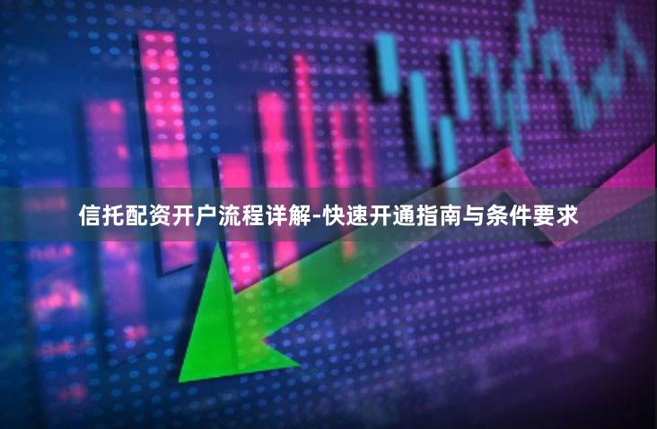 信托配资开户流程详解-快速开通指南与条件要求