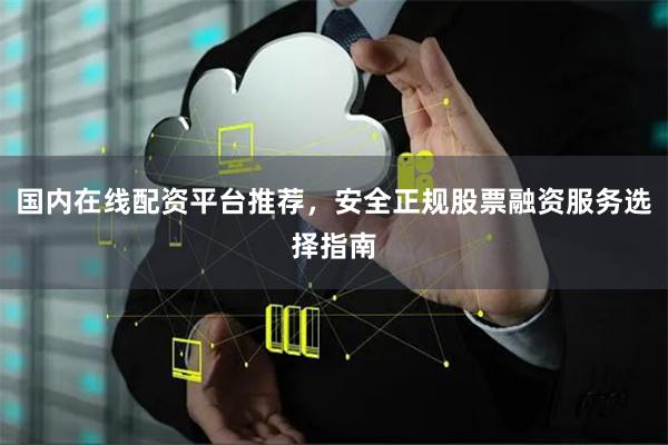 国内在线配资平台推荐，安全正规股票融资服务选择指南