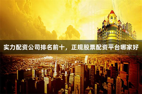 实力配资公司排名前十，正规股票配资平台哪家好